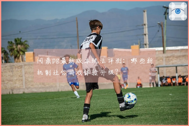 问鼎pg最新版本玩法评测：哪些新机制让你游戏体验升级？